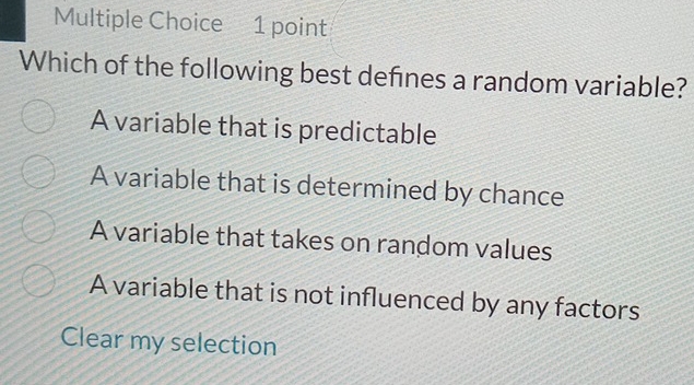 Which of the following best defines a random variable?
A variable that is predictable
A variable that is determined by chance
A variable that takes on random values
A variable that is not influenced by any factors
Clear my selection