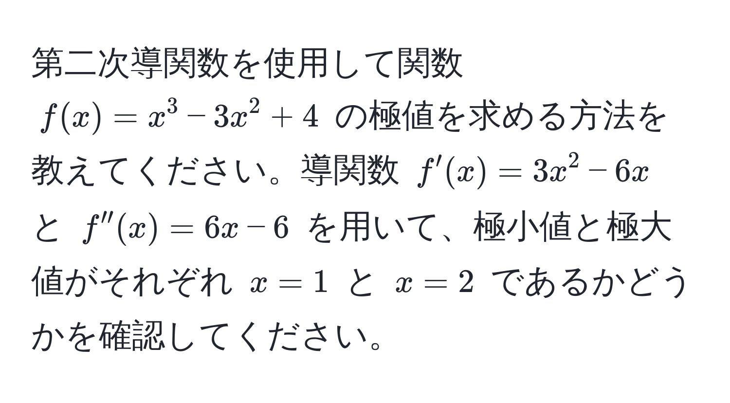 第二次導関数を使用して関数 $f(x)=x^3-3x^2+4$ の極値を求める方法を教えてください。導関数 $f'(x)=3x^2-6x$ と $f''(x)=6x-6$ を用いて、極小値と極大値がそれぞれ $x=1$ と $x=2$ であるかどうかを確認してください。