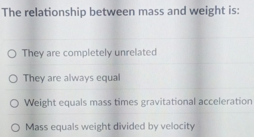 The relationship between mass and weight is:
They are completely unrelated
They are always equal
Weight equals mass times gravitational acceleration
Mass equals weight divided by velocity