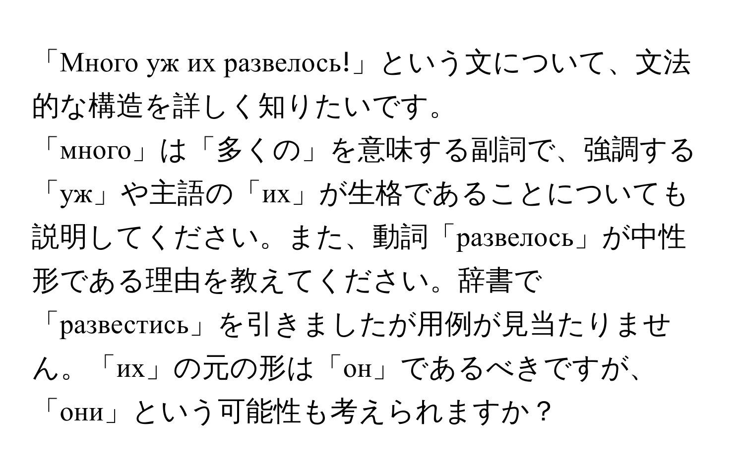 「Много уж их развелось!」という文について、文法的な構造を詳しく知りたいです。  
「много」は「多くの」を意味する副詞で、強調する「уж」や主語の「их」が生格であることについても説明してください。また、動詞「развелось」が中性形である理由を教えてください。辞書で「развестись」を引きましたが用例が見当たりません。「их」の元の形は「он」であるべきですが、「они」という可能性も考えられますか？