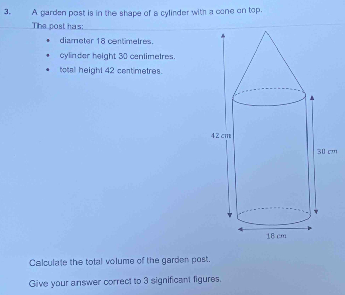 A garden post is in the shape of a cylinder with a cone on top. 
The post has: 
diameter 18 centimetres. 
cylinder height 30 centimetres. 
total height 42 centimetres.
m
Calculate the total volume of the garden post. 
Give your answer correct to 3 significant figures.