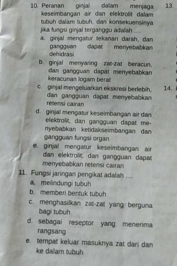 Peranan ginjal dalam menjaga 13.
keseimbangan air dan elektrolit dalam
tubuh dalam tubuh, dan konsekuensinya
jika fungsi ginjal terganggu adalah ....
a. ginjal mengatur tekanan darah, dan
gangguan dapat menyebabkan
dehidrasi
b. ginjal menyaring zat-zat beracun,
dan gangguan dapat menyebabkan
keracunan logam berat
c. ginjal mengeluarkan ekskresi berlebih, 14.
dan gangguan dapat menyebabkan r
retensi cairan
d. ginjal mengatur keseimbangan air dan
elektrolit, dan gangguan dapat me-
nyebabkan ketidakseimbangan dan
gangguan fungsi organ
e. ginjal mengatur keseimbangan air
dan elektrolit, dan gangguan dapat
menyebabkan retensi cairan
11. Fungsi jaringan pengikat adalah ....
a. melindungi tubuh
b. memberi bentuk tubuh
c. menghasilkan zat-zat yang berguna
bagi tubuh
d. sebagai reseptor yang menerima
rangsang
e. tempat keluar masuknya zat dari dan
ke dalam tubuh