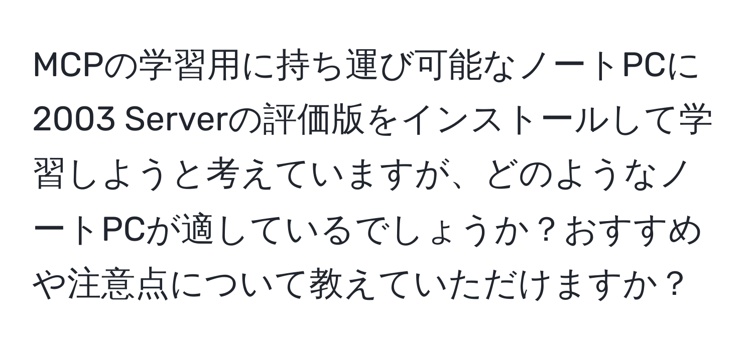 MCPの学習用に持ち運び可能なノートPCに2003 Serverの評価版をインストールして学習しようと考えていますが、どのようなノートPCが適しているでしょうか？おすすめや注意点について教えていただけますか？