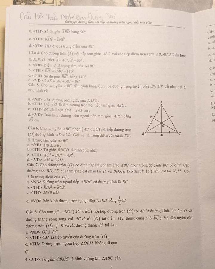 Ôn luyện đường tròn nội tiếp và đường tròn ngoại tiếp tam giác
b. ∠ TII>So do góc widehat ABD bàng 90° Câu
c. overline AH>widehat BAH=widehat OAC
cạnh
a
d. HD đi qua trung điểm của BC ∠
b.
Câu 4. Cho đường tròn (7) nội tiếp tam giác ABC với các tiếp điểm trên cạnh AB, AC, BClần lượt c. ∠
là E, F,D. Biết hat A=40°;widehat B=60°.
d.
a. ∠ NB> Điểm / là trọng tâm của △ ABC
b. widehat EIF+widehat BAC=180°
Câ
vớri
c. ∠ TH>Sdelta do góc widehat BIC bằng 110° a.
d. 2AE=AB+AC-BC
Câu 5. Cho tam giác ABC đều cạnh bằng 6cm, ba đường trung tuyến AM, BN,CP cắt nhau tại O b.
như hình vẽ. c. 
d.
a. AA đường phân giác của △ ABC.
b. Điểm O là tâm đường tròn nội tiếp tam giác ABC .1.(
c. ∠ TH>Dθ dài doạn OM=2sqrt(3)cm.
M
d. ∠ VD> Bản kính đường tròn ngoại tiếp tam giác APO bằng
C
sqrt(3)cm
ng
Câu 6. Cho tam giác ABC nhọn (AB nội tiếp đường tròn
(O) đường kinh AD=2R Gọi M là trung điểm của cạnh BC , 
H là trực tâm của △ ABC
a. DB⊥ AB.
b. ∠ TH>Tir ứử giác BHCD là hình chữ nhật.
c. AC^2+BH^2=4R^2.
d. AH=2OM.
Câu 7. Cho đường tròn (O) cố định ngoại tiếp tam giác ABC nhọn trong đó cạnh BC cổ định. Các
đường cao BD,CE của tam giác cắt nhau tại H và BD,CE kéo dài cắt (O) lần lượt tại N, M . Gọi
/ là trung điểm của BC .
a. Đường tròn ngoại tiếp △ BDC có đường kinh là BC .
b. ∠ TH>widehat EDH=widehat ECB.
c. N ED
d. Bán kính đường tròn ngoại tiếp △ AED bàng  1/2  01
Câu 8. Cho tam giác ABC(AC nội tiếp đường tròn (O) có AB là đường kính. Từ tâm O vẽ
đường thẳng song song với AC và cắt (O) tại điểm /(/ thuộc cung nhỏ widehat BC). Vẽ tiếp tuyển của
đường tròn (O) tại B và cắt đường thẳng O1 tại M .
a. OI⊥ BC
b. CM là tiếp tuyến của đường tròn (O).
c. Đường tròn ngoại tiếp ΔOBM không đi qua
C.
d. Tứ giác OBMC là hình vuông khi △ ABC cân.
3