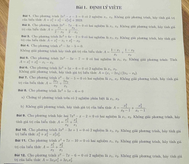 đINH lý VIÈTE
Bài 1. Cho phương trình 2x^2-x-3=0 có 2 nghiệm x_1,x_2. Không giải phương trình, hãy tính giá trị
của biểu thức A=x_1^(2+x_2^2-x_1^2x_2^2+2023.
Bài 2. Cho phương trình 2x^2)-7x-6=0 có hai nghiệm là x_1,x_2. Không giải phương trình, hãy tính giá
trị của biểu thức A=frac x_12-x_2+frac x_22-x_1.
Bài 3. Cho phương trình 3x^2+4x-2=0 có hai nghiệm là x_1,x_2 Không giải phương trình, hãy tính giá
trị của biểu thức A=x_1^(2-x_1)+x_2^(2-x_2).
Bèi 4. Cho phương trình x^2-3x-5=0.
Không giải phương trình hãy tính giả trị của biểu thức A=frac 1-x_1x_1+frac 1-x_2x_2.
Bài 5. Cho phương trình 2x^2-3x-7=0 có hai nghiệm là x_1,x_2 *  Không giải phương trình: Tính
A=x_1^(2+x_2^2-x_1)-x_2.
Bài 6. Cho phương trình 3x^2+5x-6=0 có 2 nghiệm là x_1,x_2.
Không giải phương trình, hãy tính giá trị biểu thức A=(x_1-2x_2)(2x_1-x_2).
Bài 7. Cho phương trình x^2-3x-5=0 có hai nghiệm là x_1,x_2. Không giải phương trình, hãy tính giá
trị của biểu thức A=frac 2x_1x_2+frac 2x_2x_1.
Bài 8. Cho phương trình 3x^2+5x-6=0
a) Chứng tổ phương trình trên có 2 nghiệm phân biệt là x_1,x_2.
b) Không giải phương trình, hãy tính giá trị của biểu thức A=frac (x_1)^2x_2-1+frac (x_2)^2x_1-1.
Bài 9. Cho phương trình bậc hai 7x^2-x-2=0 có hai nghiệm là x_1,x_2. Không giải phương trình, hãy
tính giá trị của biểu thức A=frac (x_1)^2x_2+frac (x_2)^2x_1.
Bài 10. Cho phương trình 2x^2-3x+1=0 có 2 nghiệm là x_1,x_2. Không giải phương trình, hãy tính giá
trị biểu thức x_1^(2+x_2^2-x_1^2x_2^2.
Bài 11. Cho phương trình x^2)+7x-10=0 có hai nghiệm x_1,x_2. Không giải phương trình, hãy tính giá
trị của biểu thức A=frac (x_1)^2x_2+frac (x_2)^2x_1.
Bài 12, Cho phương trình x^2-7x-6=0 có 2 nghiệm là x_1,x_2. Không giải phương trình, hãy tính giá
trị của biểu thức A=3x_2x_1^(2+3x_1)x_2^2.