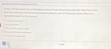 Applications of Linear Functions Lesson Check
A hiker is climbing down the world's longest staircase Mount Niesen in the Swiss Alps which has 11,674
steps. He is 250 steps from the top now and descending at a rate of 75 steps per minute. What is an
appropriate domain for this function?
Es a 0, and s is an intnger]
[ s s a real number]
10 « à n 152.32, and a h aivintegr)
1 0 × × a 152.32, and s is a real number)
□ ( s a 0, and x is a real nuber)
.
16/16