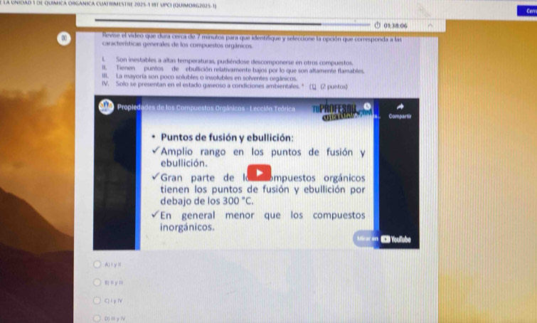 la Unioad 1 de químICA ORGANiCA CUATRIMESTrE 2025-1 18T UPCI (QuiMORG2025-1) Cer
□ 01:38:06
Revise el video que dura cerca de 7 minutos para que identifique y seleccione la opción que corresponda a las
características generales de los compuestos orgánicos
LSon inestables a altas temperaturas, pudiéndose descomponerse en otros compuestos.
I. Tienen puntos de ebullición relativamente bajos por lo que son altamente flamables.
III. La mayoría son poco solubles o insolubles en solventes orgánicos.
IV. Solo se presentan en el estado gaseoso a condiciones ambientales. * (1 (2 puntos)
Propledades de los Compuestos Orgánicos - Lección Teórica PRofE Compartie
Puntos de fusión y ebullición:
Amplio rango en los puntos de fusión y
ebullición.
Gran parte de l ompuestos orgánicos
tienen los puntos de fusión y ebullición por
debajo de los 300°C. 
En general menor que los compuestos
inorgánicos.
Micar en Youïabe
A)ⅠyⅡ
0) ' y :
C)lyⅣ
D) ii y i