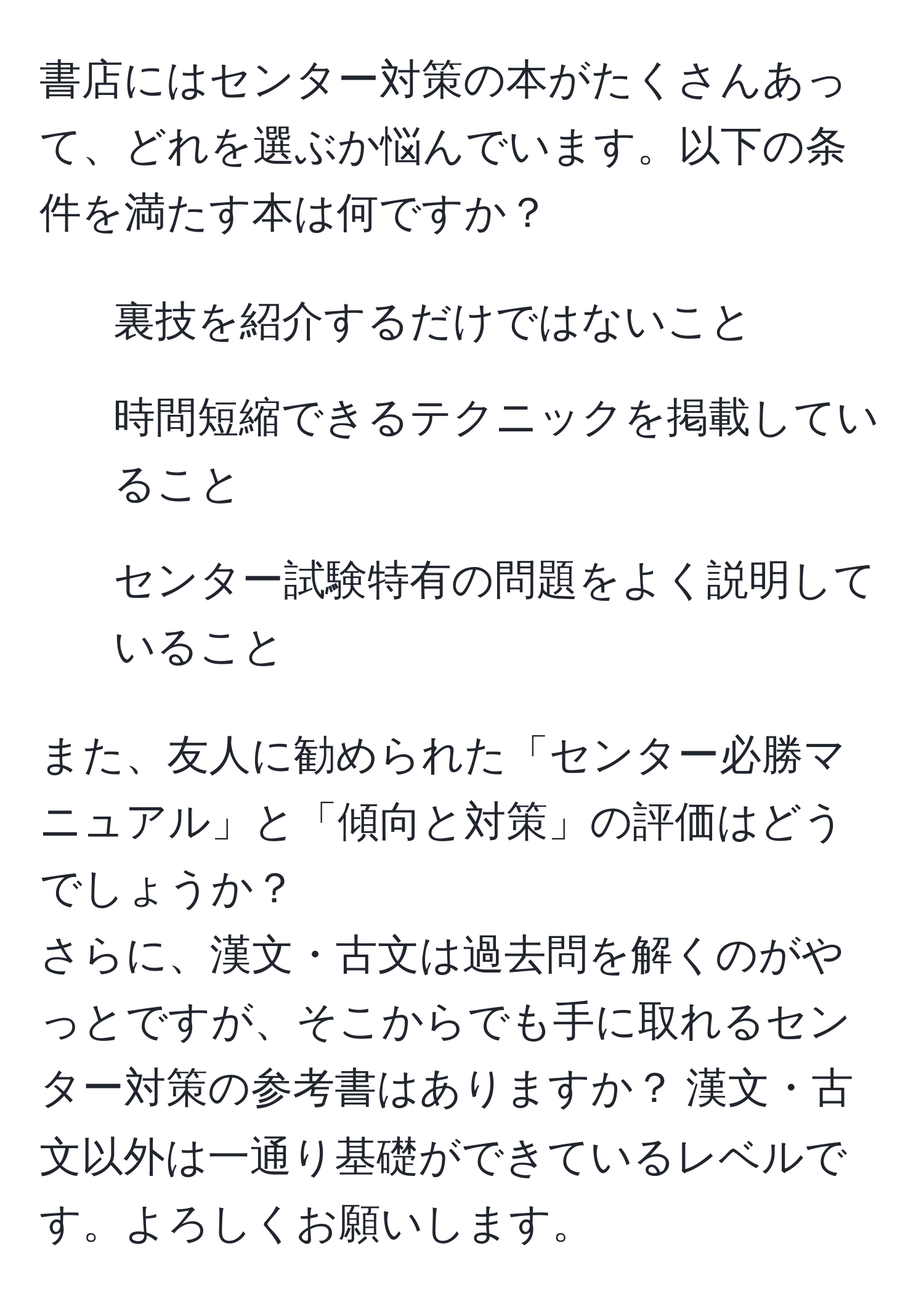 書店にはセンター対策の本がたくさんあって、どれを選ぶか悩んでいます。以下の条件を満たす本は何ですか？  
- 裏技を紹介するだけではないこと  
- 時間短縮できるテクニックを掲載していること  
- センター試験特有の問題をよく説明していること  

また、友人に勧められた「センター必勝マニュアル」と「傾向と対策」の評価はどうでしょうか？  
さらに、漢文・古文は過去問を解くのがやっとですが、そこからでも手に取れるセンター対策の参考書はありますか？ 漢文・古文以外は一通り基礎ができているレベルです。よろしくお願いします。