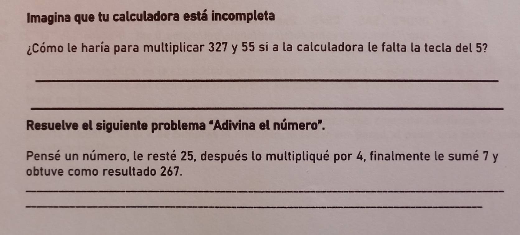 Imagina que tu calculadora está incompleta 
¿Cómo le haría para multiplicar 327 y 55 si a la calculadora le falta la tecla del 5? 
_ 
_ 
Resuelve el siguiente problema “Adivina el número”. 
Pensé un número, le resté 25, después lo multipliqué por 4, finalmente le sumé 7 y 
obtuve como resultado 267. 
_ 
_