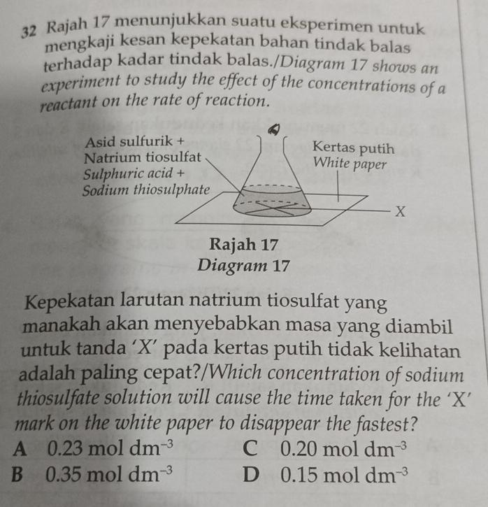 Rajah 17 menunjukkan suatu eksperimen untuk
mengkaji kesan kepekatan bahan tindak balas
terhadap kadar tindak balas./Diagram 17 shows an
experiment to study the effect of the concentrations of a
reactant on the rate of reaction.
Kepekatan larutan natrium tiosulfat yang
manakah akan menyebabkan masa yang diambil
untuk tanda ‘ X ’ pada kertas putih tidak kelihatan
adalah paling cepat?/Which concentration of sodium
thiosulfate solution will cause the time taken for the ‘ X ’
mark on the white paper to disappear the fastest?
A 0.23moldm^(-3) C 0.20moldm^(-3)
B 0.35moldm^(-3) D 0.15moldm^(-3)