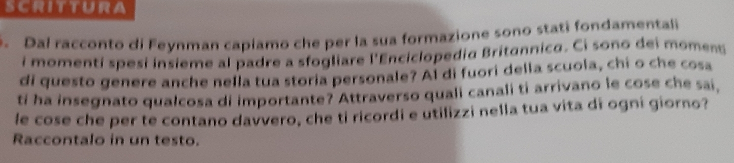 scrittura 
. Dal racconto di Feynman capiamo che per la sua formazione sono stati fondamentali 
i momenti spesi insieme al padre a sfogliare l'Enciclopedia Britannico. Ci sono dei momenti 
di questo genere anche nella tua storia personale? Al di fuori della scuola, chi o che cosa 
ti ha insegnato qualcosa di importante? Attraverso quali canali ti arrivano le cose che sai, 
le cose che per te contano davvero, che ti ricordi e utilizzi nella tua vita di ogní giorno? 
Raccontalo in un testo.