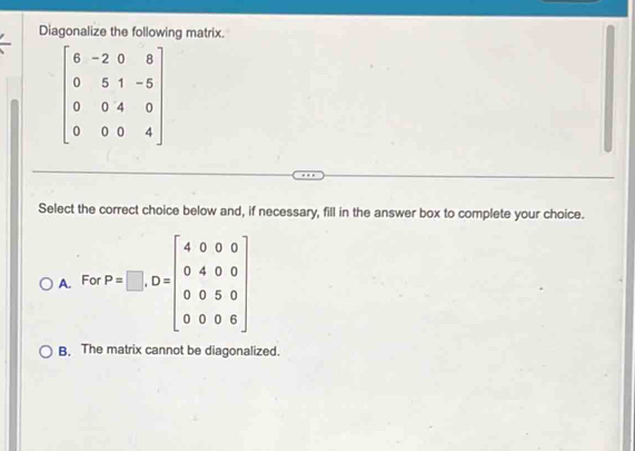 Diagonalize the following matrix.
beginbmatrix 6&-2&0&8 0&5&1&-5 0&0&4&0 0&0&0&4endbmatrix
Select the correct choice below and, if necessary, fill in the answer box to complete your choice.
B. The matrix cannot be diagonalized.