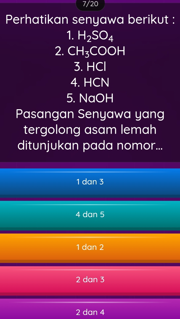 7/20
Perhatikan senyawa berikut :
1. H_2SO_4
2. CH_3COOH
3. H( C
4. HCN
5. NaOH
Pasangan Senyawa yang
tergolong asam lemah
ditunjukan pada nomor...
1 dan 3
4 dan 5
1 dan 2
2 dan 3
2 dan 4