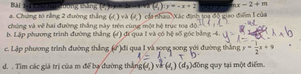 Cho hai đường thăng (d_2):y=-x+2
a. Chứng tó rằng 2 đường thắng (đ, ) và (đ, ) cắt nhau, Xác định toạ độ giao điểm I của (aj 27 x-2+m
chúng và vẽ hai đường thắng này trên cùng một hệ trục toạ độ 
b. Lập phương trình đường thắng (đ) đi qua I và có hệ số góc bằng -4. 
c. Lập phương trình đường thẳng (ứ )đi qua I yà song song yới đường thắng y= 1/2 x+9
d. . Tìm các giá trị của m để bạ đường thẳng (d_1) V (d_1)(d_3) đồng quy tại một điểm.