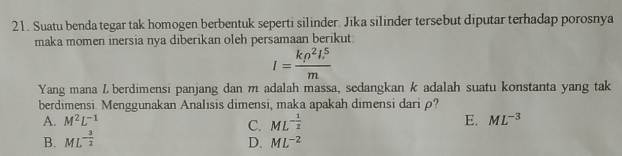 Suatu benda tegar tak homogen berbentuk seperti silinder. Jika silinder tersebut diputar terhadap porosnya
maka momen inersia nya diberikan oleh persamaan berikut.
I=frac krho^2l_1^5m
Yang mana L berdimensi panjang dan m adalah massa, sedangkan k adalah suatu konstanta yang tak
berdimensi. Menggunakan Analisis dimensi, maka apakah dimensi dariρ?
A. M^2L^(-1) E. ML^(-3)
B. ML^(-frac 3)2 C. ML^(-frac 1)2
D. ML^(-2)