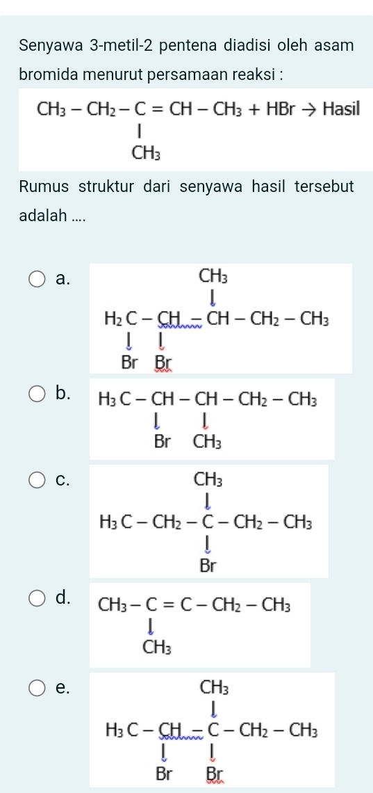 Senyawa 3-metil-2 pentena diadisi oleh asam
bromida menurut persamaan reaksi :
beginarrayr CH_3-CH_2-C=CH-CH_3+HBrto Hasil CH_3endarray
Rumus struktur dari senyawa hasil tersebut
adalah ....
a.
b.
C.
d.
e.