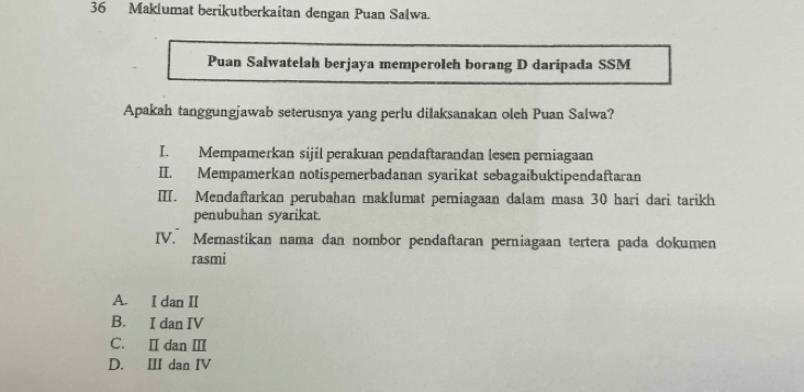 Maklumat berikutberkaitan dengan Puan Salwa.
Puan Salwatelah berjaya memperolch borang D daripada SSM
Apakah tanggungjawab seterusnya yang perlu dilaksanakan oleh Puan Salwa?
I. Mempamerkan sijil perakuan pendaftarandan lesen perniagaan
II. Mempamerkan notispemerbadanan syarikat sebagaibuktipendaftaran
ⅢI. Mendaftarkan perubahan maklumat pemiagaan dalam masa 30 hari dari tarikh
penubuhan syarikat.
IV. Memastikan nama dan nombor pendaftaran perniagaan tertera pada dokumen
rasmi
A. I dan II
B. I dan IV
C. Ⅱ dan Ⅲ
D. III dan IV