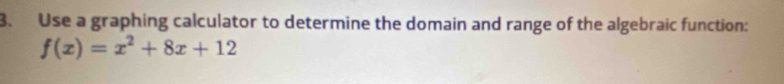 Use a graphing calculator to determine the domain and range of the algebraic function:
f(x)=x^2+8x+12