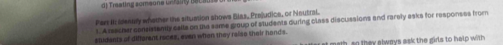 Treating someone unfainy because 
Pert II: Identify whether the situation shows Bias, Prejudice, or Neutral. 
1. A reacher consistently calle on the same group of students during class discussions and rarely asks for responses from 
students of difforent races, even when they raiso their hands. 
at math, so they always ask the girls to help with