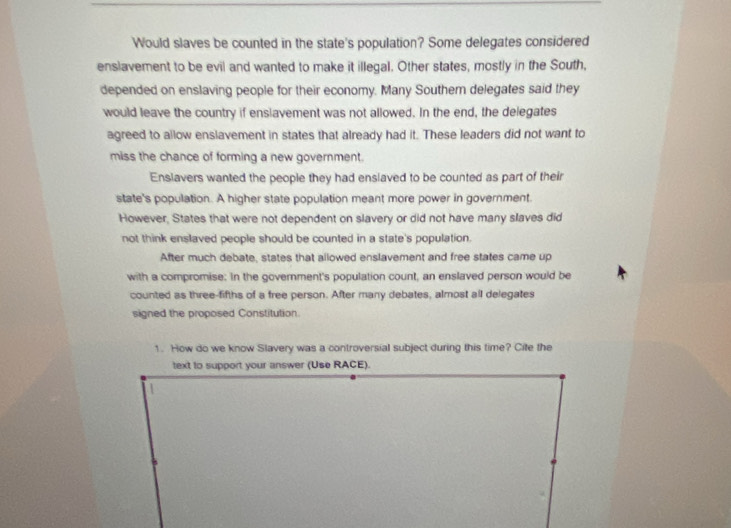 Would slaves be counted in the state's population? Some delegates considered
enslavement to be evil and wanted to make it illegal. Other states, mostly in the South,
depended on enslaving people for their economy. Many Southem delegates said they
would leave the country if enslavement was not allowed. In the end, the delegates
agreed to allow enslavement in states that already had it. These leaders did not want to
miss the chance of forming a new government.
Enslavers wanted the people they had enslaved to be counted as part of their
state's population. A higher state population meant more power in government.
However, States that were not dependent on slavery or did not have many slaves did
not think enslaved people should be counted in a state's population.
After much debate, states that allowed enslavement and free states came up
with a compromise: In the government's population count, an enslaved person would be
counted as three-fifths of a free person. After many debates, almost all delegates
signed the proposed Constitution.
1. How do we know Slavery was a controversial subject during this time? Cite the
text to support your answer (Use RACE).
1