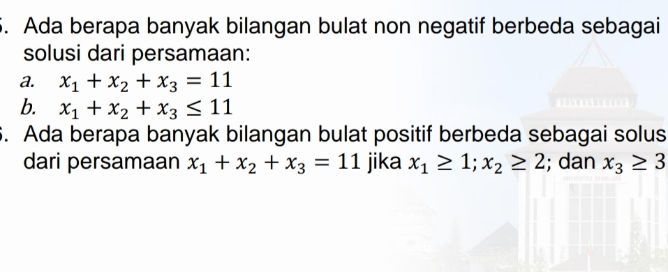 Ada berapa banyak bilangan bulat non negatif berbeda sebagai 
solusi dari persamaan: 
a. x_1+x_2+x_3=11
b. x_1+x_2+x_3≤ 11
5. Ada berapa banyak bilangan bulat positif berbeda sebagai solus 
dari persamaan x_1+x_2+x_3=11 jika x_1≥ 1; x_2≥ 2; dan x_3≥ 3