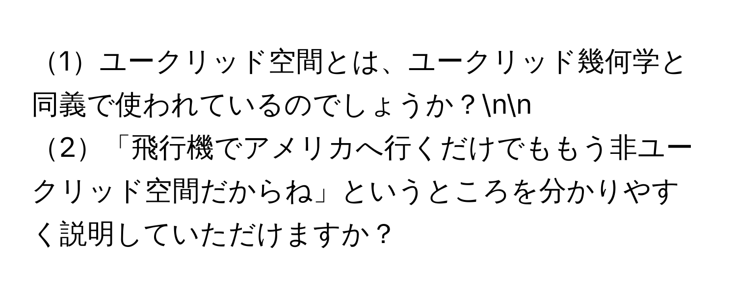 1ユークリッド空間とは、ユークリッド幾何学と同義で使われているのでしょうか？nn
2「飛行機でアメリカへ行くだけでももう非ユークリッド空間だからね」というところを分かりやすく説明していただけますか？