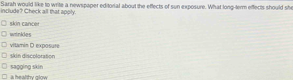 Sarah would like to write a newspaper editorial about the effects of sun exposure. What long-term effects should she
include? Check all that apply.
skin cancer
wrinkles
vitamin D exposure
skin discoloration
sagging skin
a healthy glow