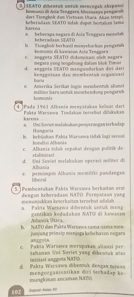 3.)SEATO dibentuk untuk mencegah ekspansi
komunis di Asia Tenggara, khususnya pengaruh
dari Tiongkok dan Vietnam Utara Akan tetapi
keberadaan SEATO tidak dapat bertahan lama
karena
a. beberapa negara di Asia Tenggara menolak
keberadaan SEATO
b. Tiongkok berhasil menyebarkan pengaruh
komunis di kawasan Asia Tenggara
c anggota SEATO didominasi oleh negara
negara yang tergabung dalam blok Timur
d. anggota SEATO mengundurkan diri dari
kenggotaan dan membentuk organisasi
baru
e. Amerika Serikat ingin membentuk aliansi
militer baru untuk membendung pengaruh
komunis
4. )Pada 1961 Albania menyatakan keluar dari
Pakta Warsawa Tindakan tersebut dilakukan
karena
a. Uni Soviet melakukan penyerangan terhadap
Hungaria
b. kebijakan Pakta Warsawa tidak Iagi sesuai
kondisi Albania
c. Albania tidak sepakat dengan politik de
stalinisasi
d. Uni Soviet melakukan operasi militer di
Albania
e. pemimpin Albania memiliki pandangan
liberal
5. Pembentukan Pakta Warsawa berkaitan erat
dengan keberadaan NATO. Pernyataan yang
menunjukkan keterkaitan tersebut adalah
a. Pakta Warsawa dibentuk untuk meng
gantikan kedudukan NATO di kawasan
Atlantik Utara
b. NATO dan Pakta Warsawa sama-sama men-
junjung prinsip menjaga kebebasan negara
anggota.
c. Pakta Warsawa merupakan aliansi per
tahanan Uni Soviet yang dibentuk atas
inisiasi anggota NATO.
d. Pakta Warsawa dibentuk dengan tujuan
mengorganisasikan diri terhadap ke-
mungkinan ancaman NATO.
102 Sojarah Kolas XII