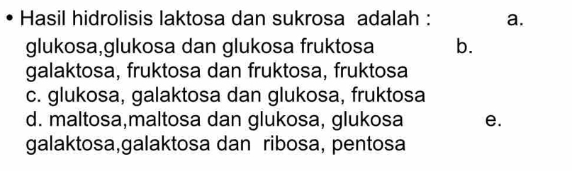 Hasil hidrolisis laktosa dan sukrosa adalah : a.
glukosa,glukosa dan glukosa fruktosa b.
galaktosa, fruktosa dan fruktosa, fruktosa
c. glukosa, galaktosa dan glukosa, fruktosa
d. maltosa,maltosa dan glukosa, glukosa e.
galaktosa,galaktosa dan ribosa, pentosa