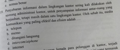 e. semua benar
19. Penyebaran informasi dalam lingkungan kantor sering kali dilakukan olch
seorang administrasi kantor, untuk penyampaian informasi antar-ruang yang
berjauhan, tetapi masih dalam satu lingkungan kantor. Oleh sebab itu, media
komunikasi yang paling efektif dan efisien adalah …
a. telepon
b. memo
c. ditangani langsung
d. intercom/aiphone
nn kepada para pelanggan di kantor, terjadi
e. internet
va termasuk