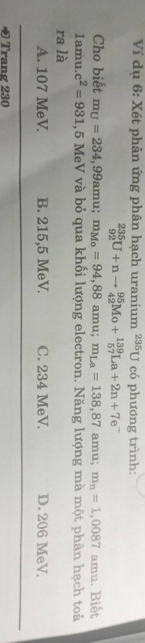 Ví dụ 6: Xét phản ứng phân hạch uranium ²³5U có phương trình:
_(92)^(235)U+nto _(42)^(95)Mo+_(57)^(139)La+2n+7e^-
Cho biết m_U=234,99a mu; m_Mo=94,88 amu; m_La=138,87 amu; m_n=1,0087 amu. Biết
1amu. c^2=931 , 5 MeV và bỏ qua khối lượng electron. Năng lượng mà một phân hạch toả
ra là
A. 107 MeV. B. 215,5 MeV. C. 234 MeV. D. 206 MeV.
Trang 230