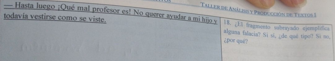 Taller de Análisis y Producción de Textos I 
— Hasta luego ¡Qué mal profesor es! No querer ayudar a mi hijo y 18. ¿El fragmento subrayado ejemplifica 
todavía vestirse como se viste. 
alguna falacia? Si sí, ¿de qué tipo? Si no, 
¿por qué?