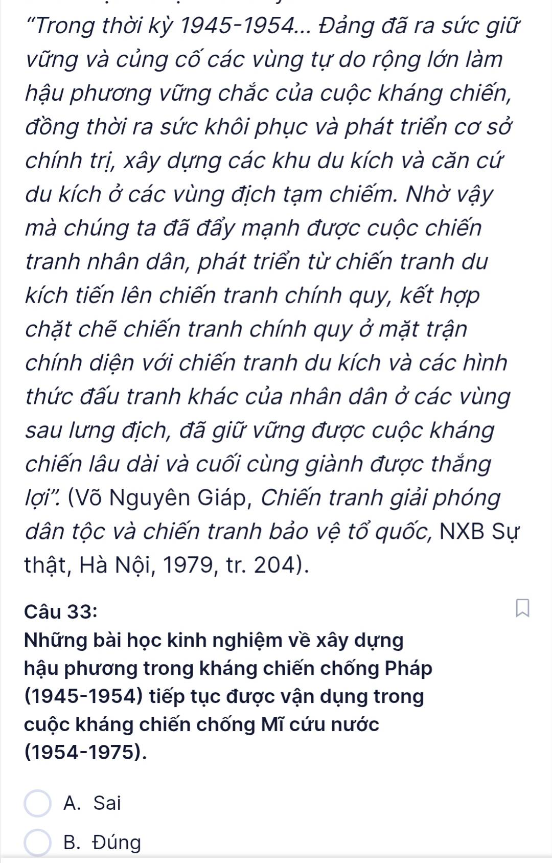 'Trong thời kỳ 1945-1954... Đảng đã ra sức giữ
vững và củng cố các vùng tự do rộng lớn làm
hậu phương vững chắc của cuộc kháng chiến,
đồng thời ra sức khôi phục và phát triển cơ sở
chính trị, xây dựng các khu du kích và căn cứ
du kích ở các vùng địch tạm chiếm. Nhờ vậy
mà chúng ta đã đẩy mạnh được cuộc chiến
tranh nhân dân, phát triển từ chiến tranh du
kích tiến lên chiến tranh chính quy, kết hợp
chặt chế chiến tranh chính quy ở mặt trận
chính diện với chiến tranh du kích và các hình
thức đấu tranh khác của nhân dân ở các vùng
sau lưng địch, đã giữ vững được cuộc kháng
chiến lâu dài và cuối cùng giành được thắng
lợi''. (Võ Nguyên Giáp, Chiến tranh giải phóng
dân tộc và chiến tranh bảo vệ tổ quốc, NXB Sự
thật, Hà Nội, 1979, tr. 204).
Câu 33:
Những bài học kinh nghiệm về xây dựng
hậu phương trong kháng chiến chống Pháp
(1945-1954) tiếp tục được vận dụng trong
cuộc kháng chiến chống Mĩ cứu nước
(1954-1975).
A. Sai
B. Đúng