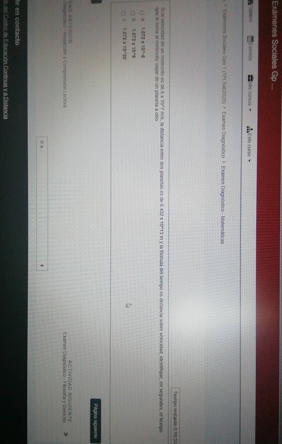 Exámenes Sociales Gp ...
Tabiero Eventos Mis cursos Este curso
> Examenes Sociales Gpo 1 (1PLSab2025) > Examen Diagnóstico > Examen Diagnóstico - Matemáticas
Tiempo restante 0:19:33
Si la velocidad de un meteorito es de 6 x 10^(wedge)7 m/s, la distancia entre dos planetas es de 6.432* 10^(wedge)13m y la fórmula del tiempo es distancia sobre velocidad, identifique, en segundos, el tiempo
que le toma al meteorito viajar de un planeta a otro.
a. 1.072* 10^(wedge)-6
b. 1.072* 10^(wedge)6
C 1.072* 10^(wedge)20
Página siguiente
DAD ANtERIOr ACTIVIDAD SIGUIENTE
- Diagnóstico - Redacción y Comprensión Lectora Examen Diagnóstico - Filosofía y Derecho
Ir a...
;
te en contacto
eb del Centro de Educación Continua y a Distancia