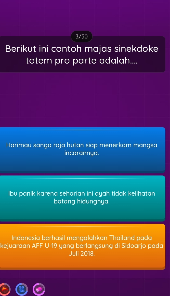 3/50
Berikut ini contoh majas sinekdoke
totem pro parte adalah....
Harimau sanga raja hutan siap menerkam mangsa
incarannya.
Ibu panik karena seharian ini ayah tidak kelihatan
batang hidungnya.
Indonesia berhasil mengalahkan Thailand pada
kejuaraan AFF U- 19 yang berlangsung di Sidoarjo pada
Juli 2018.