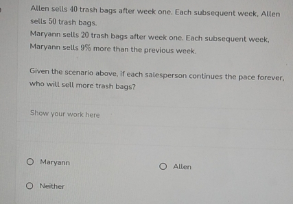 Allen sells 40 trash bags after week one. Each subsequent week, Allen
sells 50 trash bags.
Maryann sells 20 trash bags after week one. Each subsequent week,
Maryann sells 9% more than the previous week.
Given the scenario above, if each salesperson continues the pace forever,
who will sell more trash bags?
Show your work here
Maryann Allen
Neither