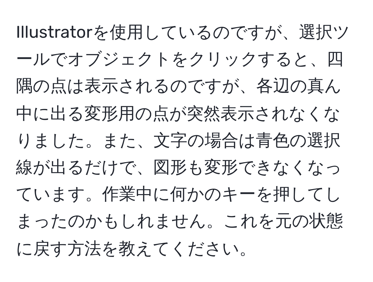 Illustratorを使用しているのですが、選択ツールでオブジェクトをクリックすると、四隅の点は表示されるのですが、各辺の真ん中に出る変形用の点が突然表示されなくなりました。また、文字の場合は青色の選択線が出るだけで、図形も変形できなくなっています。作業中に何かのキーを押してしまったのかもしれません。これを元の状態に戻す方法を教えてください。