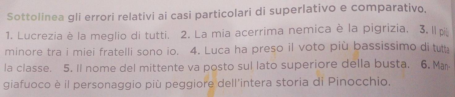 Sottolinea gli errori relativi ai casi particolari di superlativo e comparativo. 
1. Lucrezia è la meglio di tutti. 2. La mia acerrima nemica è la pigrizia. 3. ll più 
minore tra i miei fratelli sono io. 4. Luca ha preso il voto più bassissimo di tutta 
la classe. 5. Il nome del mittente va posto sul lato superiore della busta. 6. Ma⋅ 
giafuoco è il personaggio più peggiore dell’intera storia di Pinocchio.