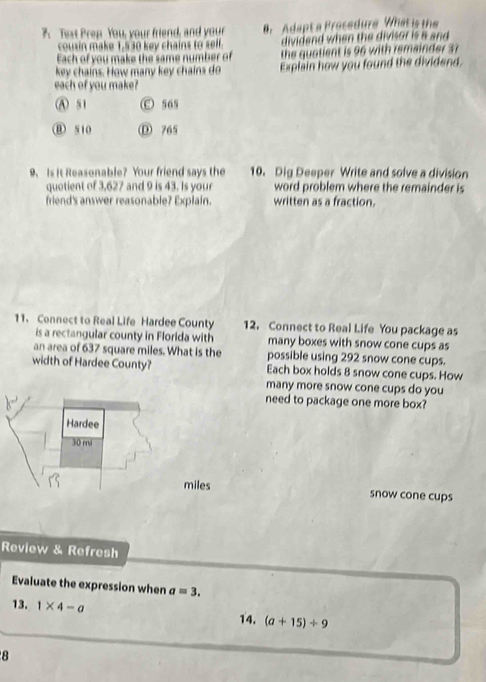 A Teat Prep You, your friend, and your . Adapt a Procedure What is the
cousin make 1,530 key chains to sell. dividend when the divisor is & and 
Each of you make the same number of the quatient is 96 with remainder 37
key chains. How many key chains do Explain how you found the dividend,
each of you make?
A 51 O 565
⑧ 510 D 765
9、 Is it Reasonable? Your friend says the 10. Dig Deeper Write and solve a division
quotient of 3,627 and 9 is 43. Is your word problem where the remainder is
friend's answer reasonable? Explain. written as a fraction.
11. Connect to Real Life Hardee County 12. Connect to Real Life You package as
is a rectangular county in Florida with many boxes with snow cone cups as
an area of 637 square miles. What is the possible using 292 snow cone cups.
width of Hardee County? Each box holds 8 snow cone cups. How
many more snow cone cups do you
need to package one more box?
Hardee
30 mi
miles snow cone cups
Review & Refresh
Evaluate the expression when a=3. 
13. 1* 4-a (a+15)/ 9
14.
8