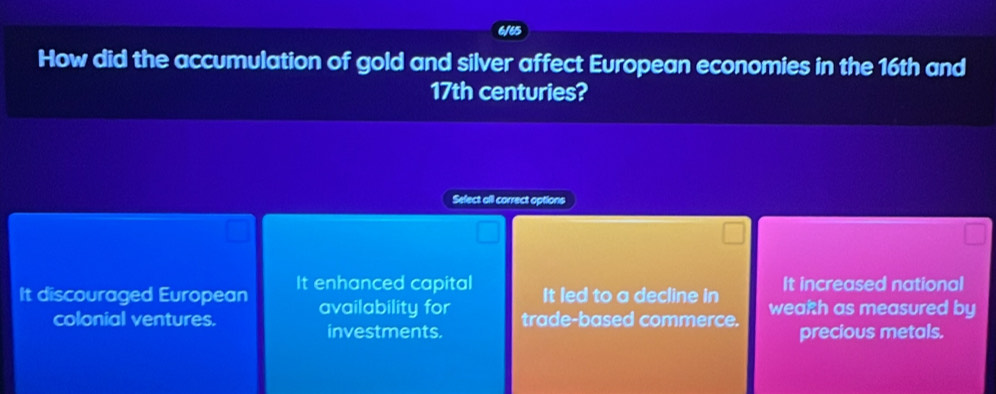 6165
How did the accumulation of gold and silver affect European economies in the 16th and
17th centuries?
Sefect all correct options
It increased national
It discouraged European It enhanced capital It led to a decline in wearh as measured by
availability for
colonial ventures. trade-based commerce. precious metals.
investments.