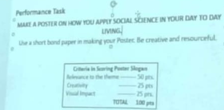 Performance Task 
MAKE a POSTER ON HOW YOU APPLY SOCIAL SCIENCE IN YOUR DAY TO DAY 
LIVING, 
Use a short bond paper in making your Poster. Be creative and resourceful, 
Criteria in Scoring Poster Slogan 
Relevance to the theme _50 pts. 
Creativity _25 pts 
Vinsial Impact _ 25 prs. 
TOTAL 100 prta