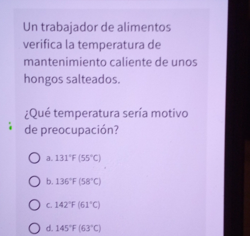 Un trabajador de alimentos
verifica la temperatura de
mantenimiento caliente de unos
hongos salteados.
¿Qué temperatura sería motivo
de preocupación?
a. 131°F(55°C)
b. 136°F(58°C)
C. 142°F(61°C)
d. 145°F(63°C)