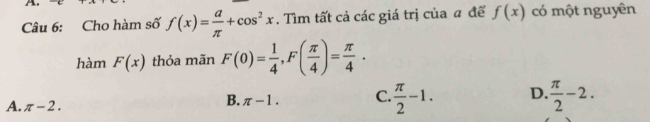 Cho hàm số f(x)= a/π  +cos^2x. Tìm tất cả các giá trị của a để f(x) có một nguyên
hàm F(x) thỏa mãn F(0)= 1/4 , F( π /4 )= π /4 .
D.
A. π -2.
B. π -1.
C.  π /2 -1.  π /2 -2.