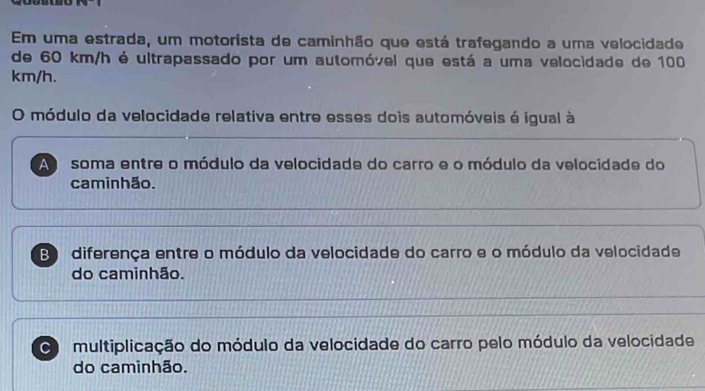 Em uma estrada, um motorista de caminhão que está trafegando a uma velocidade
de 60 km/h é ultrapassado por um automóvel que está a uma velocidade de 100
km/h.
O módulo da velocidade relativa entre esses dois automóveis é igual à
A soma entre o módulo da velocidade do carro e o módulo da velocidade do
caminhão.
B diferença entre o módulo da velocidade do carro e o módulo da velocidade
do caminhão.
multiplicação do módulo da velocidade do carro pelo módulo da velocidade
do caminhão.