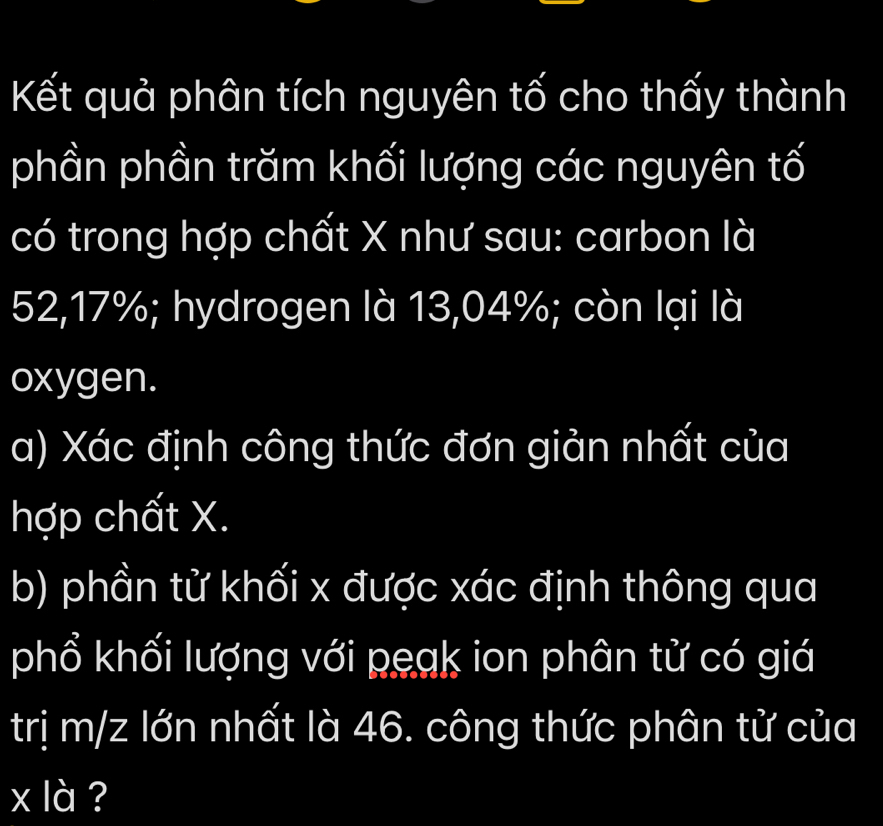 Kết quả phân tích nguyên tố cho thấy thành 
phần phần trăm khối lượng các nguyên tố 
có trong hợp chất X như sau: carbon là
52,17%; hydrogen là 13,04%; còn lại là 
oxygen. 
a) Xác định công thức đơn giản nhất của 
hợp chất X. 
b) phần tử khối x được xác định thông qua 
phổ khối lượng với peak ion phân tử có giá 
trị m/z lớn nhất là 46. công thức phân tử của
x là ?