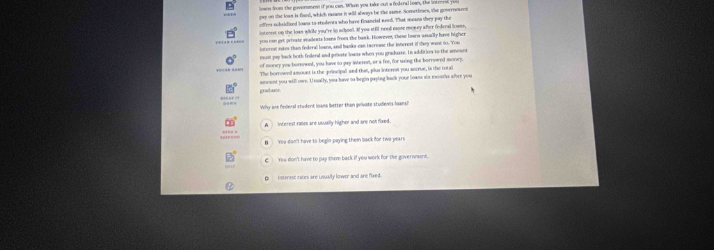 loans from the government if you can. When you take out a federal loan, the intere
pay on the loan is fixed, which means it will always be the same. Sometimes, the government
offers subsidised loans to students who have financial need. That means they pay the
interest on the loan while you're in school. If you still need more money after federal loans,
you can get private students loans from the bank. However, these loans usually have highe
interest rates than federal loans, and banks can increase the interest if they want to. You
must pay back both federal and private loans when you graduate. In addition to the amount
VoCAr GAMe of money you borrowed, you have to pay interest, or a fee, for using the borrowed money.
The borrowed amount is the principal and that, plus interest you accrue, is the total
amount you will owe. Usually, you have to begin paying back your loans six months after you
graduate.
Why are federal student loans better than private students loans?
A Interest rates are usually higher and are not fixed.
B You don't have to begin paying them back for two years
You don't have to pay them back if you work for the government.
Interest rates are usually lower and are fixed.