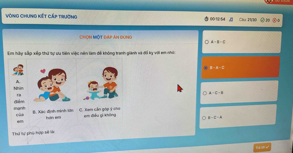 VÒNG CHUNG KẾT CẤP TRườNG
00:12:54 overline dd Câu: 21/30 20 0
CHỌN MộT ĐÁP ÁN ĐÚNG
A-B-C
Em hãy sắp xếp thứ tự ưu tiên việc nên làm đề không tranh giành và đổ kỵ với em nhỏ:
B-A-C
A-C-B
B-C-A
Thứ tự phù hợp sẽ là:
Trả lời √