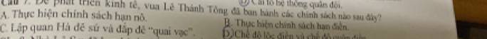 Ở Cái lổ bệ thông quân đội,
Ca 7. Đề phát triên kinh tế, vua Lê Thành Tông đã ban bành các chính sách nào sau đây?
A. Thực hiện chính sách hạn nô. B. Thực hiện chính sách hạn diễn.
C. Lập quan Hà đê sứ và đắp đê ''quai vạc''. D)Chế đô lộc diện và chế đổ cuấ
