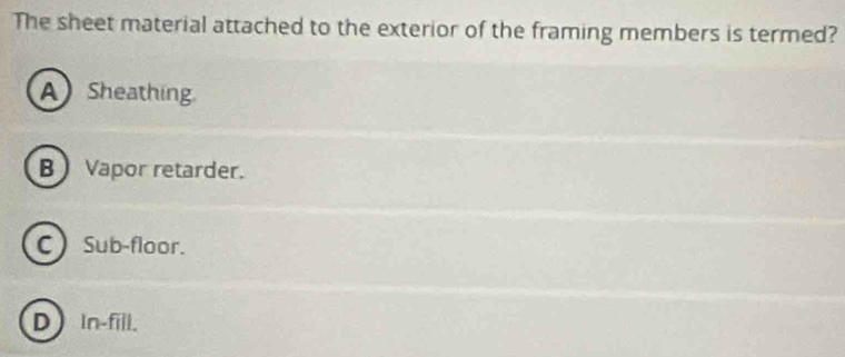 The sheet material attached to the exterior of the framing members is termed?
A Sheathing.
B) Vapor retarder.
C Sub-floor.
D In-fill.