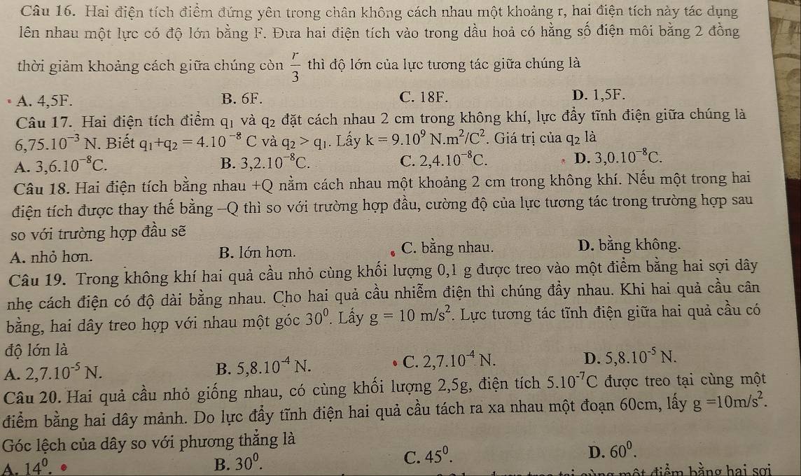 Hai điện tích điểm đứng yên trong chân không cách nhau một khoảng r, hai điện tích này tác dụng
lên nhau một lực có độ lớn bằng F. Đưa hai điện tích vào trong dầu hoả có hằng số điện môi bằng 2 đồng
thời giảm khoảng cách giữa chúng còn  r/3  thì độ lớn của lực tương tác giữa chúng là
A. 4,5F. B. 6F. C. 18F. D. 1,5F.
Câu 17. Hai điện tích điểm q_1 và q_2 đặt cách nhau 2 cm trong không khí, lực đầy tĩnh điện giữa chúng là
6,75.10^(-3)N. Biết q_1+q_2=4.10^(-8)C và q_2>q_1. Lấy k=9.10^9N.m^2/C^2. Giá trị của q2 là
A. 3,6.10^(-8)C. B. 3,2.10^(-8)C. C. 2,4.10^(-8)C. D. 3,0.10^(-8)C.
Câu 18. Hai điện tích bằng nhau +Q nằm cách nhau một khoảng 2 cm trong không khí. Nếu một trong hai
điện tích được thay thế bằng -Q thì so với trường hợp đầu, cường độ của lực tương tác trong trường hợp sau
so với trường hợp đầu sẽ
A. nhỏ hơn. B. lớn hơn.
C. bằng nhau. D. bằng không.
Câu 19. Trong không khí hai quả cầu nhỏ cùng khối lượng 0,1 g được treo vào một điểm bằng hai sợi dây
nhẹ cách điện có độ dài bằng nhau. Cho hai quả cầu nhiễm điện thì chúng đẩy nhau. Khi hai quả cầu cân
bằng, hai dây treo hợp với nhau một góc 30°. Lấy g=10m/s^2. Lực tương tác tĩnh điện giữa hai quả cầu có
độ lớn là
A. 2,7.10^(-5)N. C. 2,7.10^(-4).N.
B. 5,8.10^(-4)N.
D. 5,8.10^(-5)N.
Câu 20. Hai quả cầu nhỏ giống nhau, có cùng khối lượng 2,5g, điện tích 5.10^(-7)C được treo tại cùng một
điểm bằng hai dây mảnh. Do lực đẩy tĩnh điện hai quả cầu tách ra xa nhau một đoạn 60cm, lấy g=10m/s^2.
Góc lệch của dây so với phương thắng là
A. 14^0.. B. 30^0.
C. 45^0.
D. 60^0.
ộ t  đ iểm bằng hai sợi